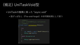 (補⾜) UniTaskVoid型
• UniTaskの機構に乗った ”async void”
• 投げっぱなし（Fire-and-forget）の⾮同期処理として使う
 