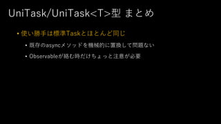 UniTask/UniTask<T>型 まとめ
• 使い勝⼿は標準Taskとほとんど同じ
• 既存のasyncメソッドを機械的に置換して問題ない
• Observableが絡む時だけちょっと注意が必要
 