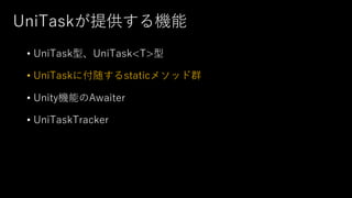 UniTaskが提供する機能
• UniTask型、UniTask<T>型
• UniTaskに付随するstaticメソッド群
• Unity機能のAwaiter
• UniTaskTracker
 