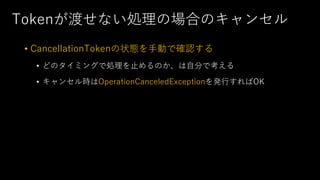 Tokenが渡せない処理の場合のキャンセル
• CancellationTokenの状態を⼿動で確認する
• どのタイミングで処理を⽌めるのか、は⾃分で考える
• キャンセル時はOperationCanceledExceptionを発⾏すればOK
 