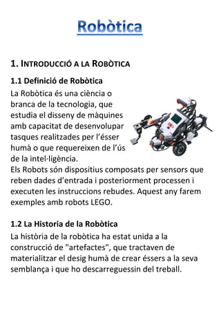 1. INTRODUCCIÓ A LA ROBÒTICA
1.1 Definició de Robòtica
La Robòtica és una ciència o
branca de la tecnologia, que
estudia el disseny de màquines
amb capacitat de desenvolupar
tasques realitzades per l’ésser
humà o que requereixen de l’ús
de la intel·ligència.
Els Robots són dispositius composats per sensors que
reben dades d’entrada i posteriorment processen i
executen les instruccions rebudes. Aquest any farem
exemples amb robots LEGO.
1.2 La Historia de la Robòtica
La història de la robòtica ha estat unida a la
construcció de "artefactes", que tractaven de
materialitzar el desig humà de crear éssers a la seva
semblança i que ho descarreguessin del treball.

 