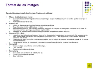 Format de les imatges Característiques principals dels formats d’imatge més utilitzats:  Mapes de bits (bitmaps)( bmp)  És el format estandar d’imatge de windows. Les imatges ocupen molt d’espai, però no perden qualitat encar que es manipulin. Profunditat de color de 24 bits. Format GIF:  Utilitza un algorisme de compressió sense cap mena de pèrdua.  Els gràfics estan limitats a 256 colors. ( 8 bits)  Admeten transparència. Això vol dir que tenen la possibilitat de convertir en transparent o invisible un sol color, de manera que el fons que tingui aquest color sigui invisible.  Permeten fer animació amb una tècnica de posar moltes imatges en el mateix arxiu GIF.  Format JPEG (JPG):  L'algorisme que utilitza descarta alguns blocs de les dades de les imatges quan les comprimeix. Per aquesta raó és millor només desar una vegada una imatge amb compressió JPEG. Cada vegada que s’utilitzi aquest algorisme, s’eliminen més dades.  Està optimitzat per a fotografies i imatges escanejades amb 16 milions de colors o, el que és el mateix, de 24 bits de profunditat de color.  Permet escollir el grau de compressió, com més compressió més pèrdua i la mida del fitxer és menor.  Format tiff  Va ser creat per ser un format universal d’imatges. Color a 64 bits.  Es pot comprimir sense pèrdues. Format png  Es va crear amb la intenció de substituir al gif. Es pot comprimir sense pèrdues Color a 64  bits. 