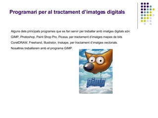 Programari per al tractament d’imatges digitals Alguns dels principals programes que es fan servir per treballar amb imatges digitals són: GIMP, Photoshop, Paint Shop Pro, Picasa, per tractament d’imatges mapes de bits CorelDRAW, Freehand, Illustrator, Inskape, per tractament d’imatges vectorials. Nosaltres treballarem amb el programa GIMP. 