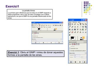 Exercici1 La pantalla d'eines La primera gran diferència que es troba en el GIMP respecte a altres programes, tant si són de retoc d’imatges com d’altres aplicacions, és que el GIMP té una pantalla diferenciada de les eines Exercici 1 : Obriu el GIMP i mireu de donar aquestes formes a la pantalla de les eines.  