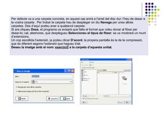 Per defecte va a una carpeta concreta, en aquest cas anirà a l’arrel del disc dur; l’heu de desar a la vostra carpeta . Per trobar la carpeta heu de desplegar on diu  Navega  per unes altres carpetes. Des d’aquí podeu anar a qualsevol carpeta:  Si ara cliqueu  Desa , el programa us avisarà que falta el format que voleu donar al fitxer per desar-lo; cal, aleshores, que desplegueu  Seleccioneu el tipus de fitxer ; se us mostrarà un munt d’extensions.  Un cop escollida l’extensió, ja podeu clicar  D’acord , la propera pantalla és la de la compressió, que és diferent segons l’extensió que hagueu triat.  Deseu la imatge amb el nom:  exercici2  a la carpeta d’aquesta unitat. 