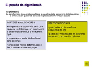 El procés de digitalizació Digitalització La transformació d’una imatge analògica a una altra digital s’anomena digitalització i es el primer pas en qualsevol  aplicació de processament d’imatges digitals. IMATGES ANALÒGIQUES: imatge natural capturada amb una càmera, un telescopi, un microscopi o qualsevol altre tipus d’instrument òptic   presenta una variació d’ombres i tons continus   tenen unes mides determinades i les podem examinar en paper   IMATGES DIGITALS: guardades en forma d’una seqüència de bits  poden ser modificades en diferents aspectes, com la mida i el color   