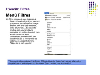 Exerci8: Filtres Menú Filtres Un filtre, en aquest cas, és posar al davant d’una imatge algun element que permet veure aquesta imatge diferent. Pot anar des de colors, lents, difuminats.... En aquesta pràctica se’n veuran alguns exemples; en podeu descobrir més a mesura que us aneu familiaritzant amb el GIMP. Les possibilitats de la funció filtre les trobareu desplegant el menú  Filtres  de la part superior:  Trieu una imatge qualsevol i apliqueu 5 filtres diferents, deseu les imatges a la vostra carpeta.Inseriu lesimatges a un document Word i envieu com a exercici 8. 