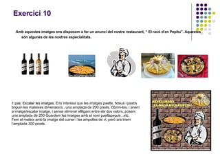 Exercici 10 Amb aquestes imatges ens disposem a fer un anunci del nostre restaurant, “ El racó d’en Pepitu”. Aquestes són algunes de les nostres especialitats. 1 pas: Escalar les imatges.  Ens interesa que les imatges paella, fideuà i pastís tinguin les mateixes dimensions , una amplada de 200 píxels. Obrim-les, i anem a imatge/escalar imatge, i sense eliminar ellligam entre els dos valors, posem una amplada de 200 Guardem les imatges amb el nom paellapeque...etc. Fem el mateix amb la imatge del cuiner i les ampolles de vi, però ara triem l’amplada 300 píxels. 
