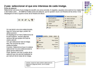 2 pas: seleccionar el que ens interessa de cada imatge. Eines de selecció Seleccionar una zona d’una imatge és escollir una zona concreta. A vegades, aquesta zona serà la d’un mateix lloc, o del mateix color, ... El GIMP té moltes eines de selecció, que le spodem veure a la finestra de les eines: O bé desplegant el menú superior Eines de la finestra de dibuix:  Un cop tenim una zona seleccionada, sigui en l’eina que sigui, podem fer vàries accions:  Si despleguem el menú Selecciona de la part superior, veurem algunes opcions del que podem fer amb la nostra selcció:  Tot: per seleccionar tota la imatge. Res: Per anul·lar les zone sseleccionades. Inverteix: Selecciona el que no estava seleccionat i la zona seleccionada la deixa sense seleccionar. Flota: Apareix una creu a sobre de la selecció que ens permet traslladar-la per damunt de la resta de la imatge.  Umbral: variant el valor podrem seleccionar la tolerancia d’algunes eines, com la vareta màgica. 