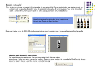 Selecció rectangular Com el seu nom indica, una selecció rectangular és una selecció en forma rectangular, que, evidentment, es pot convertir en quadrat. Escollim l’eina de selecció rectangular. Si tenim dubtes d’una eina, deixant el ratolí a sota s’obre una requadre petit de color groc que ens diu la funció de l’eina:  Obre la imatge de les ampolles de vi i selecciona només una. Copia-la al portaretalls. Crea una imatge nova de 400x400 pixels, posa rellenar con: transparencia, i enganxa la selecció de l’ampolla. Selecció amb les tisores intel·ligents .  Per seleccionar amb les tisores, cal anar marcant el perfil del que volem  seleccionar, i l’eina ens anirà marcant el contorn. Seleccioneu el contorn de l’ampolla i al final feu clic al mig , esborreu la part blanca i guardeu com a : ampollaneta.jpg 