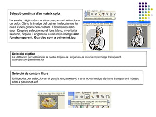 Selecció contínua d'un mateix color La vareta màgica és una eina que permet seleccionar un color. Obriu la imatge del cuiner i seleccioneu les dues zones grises dels costats. Esborreules amb supr. Despres seleccioneu el fons blanc, invertiu la seleccio, copieu  i enganxeu a una nova imatge  amb fonstransparent. Guardeu com a cuinernet.jpg Selecció elíptica La utilitzarem per seleccionar la paella. Copieu-la i enganxeu-la en una nova imatge transparent. Guardeu com paellaneta.xcf Selecció de contorn lliure Utilitzeu-la per seleccionar el pastís, enganxeu-lo a una nova imatge de fons transparent i deseu com a pastisnet.xcf 