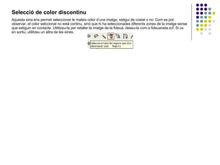 Selecció de color discontinu   Aquesta eina ens permet seleccionar le mateix color d’una imatge, estigui de costat o no: Com es pot observar, el color selccionat no està continu, sinó que hi ha seleccionades diferents zones de la imatge sense que estiguin en contacte. Utilitzeu-la per retallar la imatge de la fideuà, deseu-la com a fideuaneta.xcf. Si us en sortiu, utilitzeu un altra de les eines. 