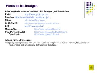 Fonts de les imatges A les següents adreces podem trobar imatges gratuïtes online: Picto  http :// www.picto.qc.ca / Freefoto http :// www.freefoto.com / index.jsp Flickr http :// www.flickr.com / CNICE-MEC http :// bancoimagenes.cnice.mec.es / SXC: http :// www.sxc.hu / MorgueFile http://www.morguefile.com/ PixelPerfect Digital http :// www.pixelperfectdigital.com / OpenPhoto http :// www.openphoto.net / Altres fonts d’imatges: Imatge impresa digitalitzada amb un escàner, càmera fotogràfica, captura de pantalla, fotograma d’un video, creació amb un programa de tractament d’imatges. 