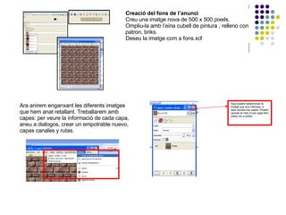 Creació del fons de l’anunci Creu una imatge nova de 500 x 500 pixels. Ompliu-la amb l’eina cubell de pintura , relleno con patron, briks. Deseu la imatge com a fons.xcf Ara anirem enganxant les diferents imatges que hem anat retallant. Treballarem amb capes: per veure la informació de cada capa, aneu a dialogos, crear un empotrable nuevo, capas canales y rutas. Aquí podem seleccionar la imatge que ens interessi, a sota veurem les capes. Podem canviar el nom d’una capa fent doble clic a sobre. 