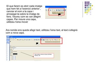 El que farem es obrir cada imatge que hem fet a l’exercici anterior , canviar el nom a la capa i arrosegar-la sobre la imatge de fons. Veureu com es van afegint capes. Per moure una capa, utilitzeu l’eina mover  Ara només ens queda afegir text, utilitzeu l’eina text, el text s’afegirà com a nova capa. Aquí podeu canviar el tipus de lletra, tamany, etc.. 