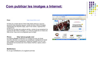Com publicar les imatges a Internet:   Flickr  http://www.flickr.com/ El Flickr és un espai web de Yahoo (http://www.yahoo.es ) que ens permet fer totes aquestes tasques: accedir als seus milions d'imatges classificades per etiquetes (tags), pujar-hi les nostres, organitzar-les i compartir-les.  Per fer-nos una idea de la potència del lloc, només dir que actualment ha superat els 300 milions d'imatges, a un ritme de pujada de 2,5 milions de fotos al dia. Fixeu-vos en la progressió que ha tingut.  Picasa  http://picasa.google.com/ El programa  Picasa  va associat a un compte de correu de Gmail.  Ara se'ns ofereixen uns recursos que simplifiquen notablement el treball amb imatges, la seva classificació i poder-les compartir. És a dir, ens permetrà fer tot el procés des d'una mateixa interfície: captura, edició i exportació. Bubbleshare És el que treballarem a la següent activitat. 
