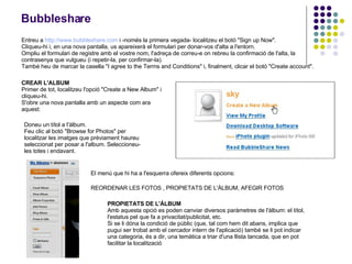Bubbleshare Entreu a  http :// www.bubbleshare.com  i -només la primera vegada- localitzeu el botó &quot;Sign up Now&quot;. Cliqueu-hi i, en una nova pantalla, us apareixerà el formulari per donar-vos d'alta a l'entorn. Ompliu el formulari de registre amb el vostre nom, l'adreça de correu-e on rebreu la confirmació de l'alta, la contrasenya que vulgueu (i repetir-la, per confirmar-la). També heu de marcar la casella &quot;I agree to the Terms and Conditions&quot; i, finalment, clicar el botó &quot;Create account&quot;. CREAR L'ALBUM Primer de tot, localitzeu l'opció &quot;Create a New Album&quot; i cliqueu-hi. S'obre una nova pantalla amb un aspecte com ara aquest:   Doneu un títol a l'àlbum. Feu clic al botó &quot;Browse for Photos&quot; per localitzar les imatges que prèviament haureu seleccionat per posar a l'album. Seleccioneu-les totes i endavant. El menú que hi ha a l'esquerra ofereix diferents opcions: REORDENAR LES FOTOS  ,  PROPIETATS DE L'ÀLBUM, AFEGIR FOTOS   PROPIETATS DE L'ÀLBUM Amb aquesta opció es poden canviar diversos paràmetres de l'àlbum: el títol, l'estatus pel que fa a privacitat/publicitat, etc. Si se li dóna la condició de públic (que, tal com hem dit abans, implica que pugui ser trobat amb el cercador intern de l'aplicació) també se li pot indicar una categoria, és a dir, una temàtica a triar d'una llista tancada, que en pot facilitar la localització   