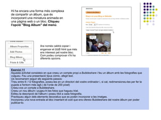 Hi ha encara una forma més complexa de compartir un àlbum, que és incorporant una miniatura animada en una pàgina web o un bloc.  Cliqueu l'opció &quot;Blog Album&quot; del menú . Ara només caldrà copiar i enganxar el  codi  html que més ens interessi pel nostre bloc. Com podeu comprovar n'hi ha diferents opcions. Exercici 11 Aquesta activitat consisteix en que creeu un compte propi a  Bubbleshare  i feu un àlbum amb les fotografies que vulgueu. Feu una presentació tipus còmic, afegit text.  Us recomanem seguir els següents passos:  Trieu entre 6 i 12 fotografies, poseu-les en un directori del vostre ordinador i, si cal, redimensioneu-les per fer la pujada a l'entorn més àgil.( de l’orde de 200 píxel) Creeu-vos un compte a Bubbleshare. Creeu un nou àlbum i pugeu-hi les fotos que hagueu triat. Editeu la descripció de l'album i poseu títol a cada fotografia. Practiqueu algun dels elements decoratius que es poden incorporar a les imatges. Incorporeu una nova entrada al bloc insertant el codi que ens ofereix Bubbleshare del nostre àlbum per poder publicar-lo. 
