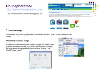 Onlinephototool   http :// www.onlinephototool.com /   *  Obrim una imatge: Com tots els programes que fem servir normalment anirem a &quot;File&quot; i &quot;Open&quot; per obrir una i matge: * Redimensionem una imatge: A continuació redimensionarem aquesta imatge, una de les eines que més fem servir amb els programes de tractament d'imatges. Per aconseguir el nostre objectiu hem de clicar &quot;Image&quot; i triar l'opció &quot;Image resize&quot;: Ara treballarem amb un editor d’imatges on-line 