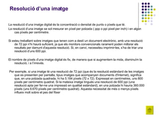 Resolució d’una imatge La resolució d’una imatge digital és la concentració o densitat de punts o píxels que té. La resolució d’una imatge se sol mesurar en píxel per polzada ( ppp o ppi pixel per inch) i en algun cas píxels per centímetre.  Si esteu treballant sobre imatges que tenen com a destí un document electrònic, amb una resolució de 72 ppi n'hi haurà suficient, ja que els monitors convencionals rarament poden millorar els resultats per damunt d'aquesta resolució. Si, en canvi, necessiteu imprimir-les, s’ha de triar una resolució d’uns 600 ppi. El nombre de píxels d’una imatge digital és fix, de manera que si augmentem la mida, disminuïm la resolució, i a l’inrevés. Per exemple, si una imatge té una resolució de 72 ppi (que és la resolució estàndard de les imatges que es presenten per pantalla, tipus imatges que acompanyen documents d'Internet), significa que, en una polzada quadrada, hi ha 5.184 píxels (72 x 72). Expressat en centímetres, uns 800 píxels per centímetre quadrat. Si la mateixa imatge tingués una resolució de 600 ppi (una resolució apta per fer-ne una impressió en qualitat estàndard), en una polzada hi hauria 360.000 píxels (uns 6.670 píxels per centímetre quadrat). Aquesta necessitat de més o menys píxels influeix molt sobre el pes del fitxer 