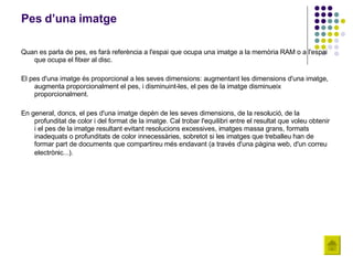 Pes d’una imatge Quan es parla de pes, es farà referència a l'espai que ocupa una imatge a la memòria RAM o a l'espai que ocupa el fitxer al disc. El pes d'una imatge és proporcional a les seves dimensions: augmentant les dimensions d'una imatge, augmenta proporcionalment el pes, i disminuint-les, el pes de la imatge disminueix proporcionalment.  En general, doncs, el pes d'una imatge depèn de les seves dimensions, de la resolució, de la profunditat de color i del format de la imatge. Cal trobar l'equilibri entre el resultat que voleu obtenir i el pes de la imatge resultant evitant resolucions excessives, imatges massa grans, formats inadequats o profunditats de color innecessàries, sobretot si les imatges que treballeu han de formar part de documents que compartireu més endavant (a través d'una pàgina web, d'un correu electrònic...).   