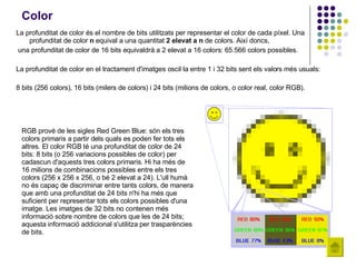 Color La profunditat de color és el nombre de bits utilitzats per representar el color de cada píxel. Una profunditat de color  n  equival a una quantitat  2 elevat a n  de colors. Així doncs, una profunditat de color de 16 bits equivaldrà a 2 elevat a 16 colors: 65.566 colors possibles.  La profunditat de color en el tractament d'imatges oscil·la entre 1 i 32 bits sent els valors més usuals:  8 bits (256 colors), 16 bits (milers de colors) i 24 bits (milions de colors, o color real, color RGB).   RGB prové de les sigles Red Green Blue: són els tres colors primaris a partir dels quals es poden fer tots els altres. El color RGB té una profunditat de color de 24 bits: 8 bits (o 256 variacions possibles de color) per cadascun d'aquests tres colors primaris. Hi ha més de 16 milions de combinacions possibles entre els tres colors (256 x 256 x 256, o bé   2 elevat a 24). L'ull humà no és capaç de discriminar entre tants colors, de manera que amb una profunditat de 24 bits n'hi ha més que suficient per representar tots els colors possibles d'una imatge. Les imatges de 32 bits no contenen més informació sobre nombre de colors que les de 24 bits; aquesta informació addicional s'utilitza per trasparències de bits. 