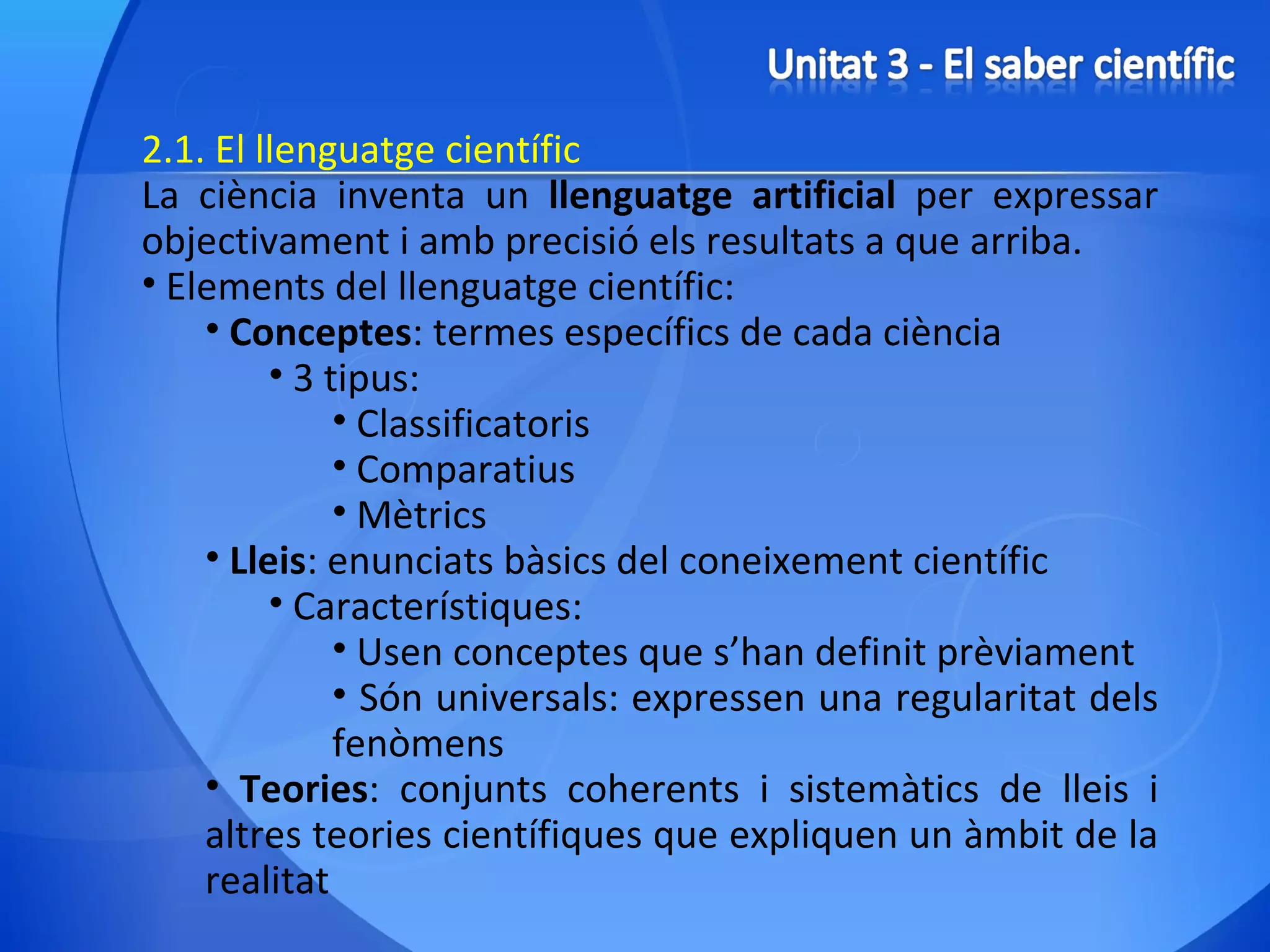 2.1. El llenguatge científic La ciència inventa un  llenguatge artificial  per expressar objectivament i amb precisió els resultats a que arriba. Elements del llenguatge científic: Conceptes : termes específics de cada ciència 3 tipus: Classificatoris Comparatius Mètrics Lleis : enunciats bàsics del coneixement científic Característiques: Usen conceptes que s’han definit prèviament Són universals: expressen una regularitat dels fenòmens Teories : conjunts coherents i sistemàtics de lleis i altres teories científiques que expliquen un àmbit de la realitat 