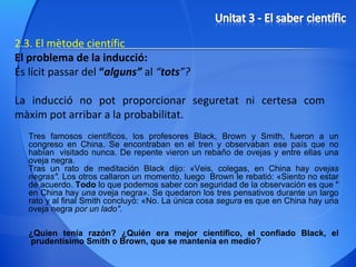 2.3. El mètode científic El problema de la inducció: És lícit passar del  “ alguns”  al  “ tots ”?  La inducció no pot proporcionar seguretat ni certesa com màxim pot arribar a la probabilitat. Tres famosos científicos, los profesores Black, Brown y Smith, fueron a un congreso en China. Se encontraban en el tren y observaban ese país que no habían  visitado   nunca. De repente vieron un rebaño de ovejas y entre ellas una oveja negra.  Tras un rato de meditación Black dijo: «Veis, colegas, en China hay  ovejas negras".  Los otros callaron un momento, luego  Brown le rebatió: «Siento no estar de acuerdo.  Todo  lo que podemos saber con seguridad de la observación es que " en China hay  una  oveja negra». Se quedaron los tres pensativos durante un largo rato y al final Smith concluyó: «No. La única cosa  segura  es que en China hay una oveja negra  por un lado".   ¿Quien tenía razón? ¿Quién era mejor científico, el confiado Black, el  prudentísimo Smith o Brown, que se mantenía en medio? 