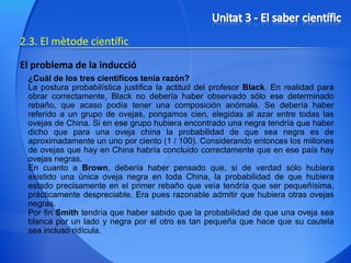 2.3. El mètode científic El problema de la inducció ¿Cuál de los tres científicos tenía razón?  La postura probabilística justifica la actitud del profesor  Black . En realidad para obrar correctamente, Black no debería haber observado sólo ese determinado rebaño, que acaso podía tener una composición anómala. Se debería haber referido a un grupo de ovejas, pongamos cien, elegidas al azar entre todas las ovejas de China. Si en ese grupo hubiera encontrado una negra tendría que haber dicho que para una oveja china la probabilidad de que sea negra es de aproximadamente un uno por ciento (1 / 100). Considerando entonces los millones de ovejas que hay en China habría concluido correctamente que en ese país hay ovejas negras.  En cuanto a  Brown , debería haber pensado que, si de verdad sólo hubiera existido una única oveja negra en toda China, la probabilidad de que hubiera estado precisamente en el primer rebaño que veía tendría que ser pequeñísima, prácticamente despreciable. Era pues razonable admitir que hubiera otras ovejas negras.  Por fin  Smith  tendría que haber sabido que la probabilidad de que una oveja sea blanca por un lado y negra por el otro es tan pequeña que hace que su cautela sea incluso ridícula. 