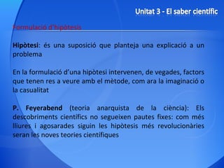 Formulació d’hipòtesis Hipòtesi : és una suposició que planteja una explicació a un problema  En la formulació d’una hipòtesi intervenen, de vegades, factors que tenen res a veure amb el mètode, com ara la imaginació o la casualitat P. Feyerabend  (teoria anarquista de la ciència): Els descobriments científics no segueixen pautes fixes: com més lliures i agosarades siguin les hipòtesis més revolucionàries seran les noves teories científiques 