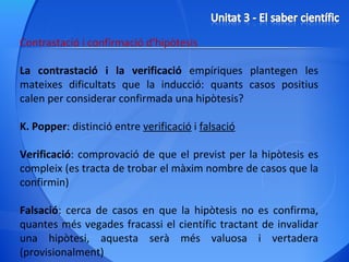 Contrastació i confirmació d’hipòtesis La contrastació i la verificació  empíriques plantegen les mateixes dificultats que la inducció: quants casos positius calen per considerar confirmada una hipòtesis? K. Popper : distinció entre  verificació  i  falsació Verificació : comprovació de que el previst per la hipòtesis es compleix (es tracta de trobar el màxim nombre de casos que la confirmin) Falsació : cerca de casos en que la hipòtesis no es confirma, quantes més vegades fracassi el científic tractant de invalidar una hipòtesi, aquesta serà més valuosa i vertadera (provisionalment) 
