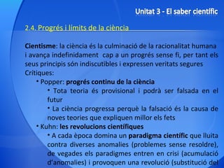 2.4.  Progrés i límits de la ciència Cientisme : la ciència és la culminació de la racionalitat humana  i avança indefinidament  cap a un progrés sense fi, per tant els seus principis són indiscutibles i expressen veritats segures Crítiques: Popper:  progrés continu de la ciència Tota teoria és provisional i podrà ser falsada en el futur La ciència progressa perquè la falsació és la causa de noves teories que expliquen millor els fets Kuhn:  les revolucions científiques A cada època domina un  paradigma científic  que lluita contra diverses anomalies (problemes sense resoldre), de vegades els paradigmes entren en crisi (acumulació d’anomalies) i provoquen una revolució (substitució del paradigma per un nou)  