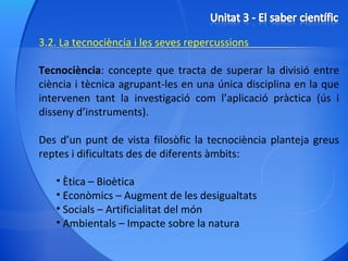 3.2. La tecnociència i les seves repercussions Tecnociència : concepte que tracta de superar la divisió entre ciència i tècnica agrupant-les en una única disciplina en la que intervenen tant la investigació com l’aplicació pràctica (ús i disseny d’instruments). Des d’un punt de vista filosòfic la tecnociència planteja greus reptes i dificultats des de diferents àmbits: Ètica – Bioètica  Econòmics – Augment de les desigualtats Socials – Artificialitat del món Ambientals – Impacte sobre la natura 