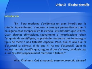 Introducció “ En  l’era moderna s’evidencia un gran interès per la ciència. Aparentment, s’imposa la creença generalitzada que hi ha alguna cosa d’especial en la ciència i els mètodes que utilitza. Quan algunes afirmacions, raonaments o investigacions reben l’etiqueta de  científiques,  es pretén fer entendre que tenen algun tipus de mèrit o una fiabilitat especial. Però, què és allò que fa d’especial la ciència, si és que hi ha res d’especial? Quin és aquest  mètode científic  que, segons el que s’afirma, condueix cap a uns resultats especialment meritoris o fiables?” Allan Chalmers,  Què és aquesta cosa anomenada ciència ? 
