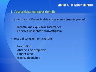 1. L’especificitat del saber científic La ciència es diferencia dels altres coneixements perquè: Intenta una explicació sistemàtica Fa servit un mètode d’investigació Trets del coneixement científic: Neutralitat Absència de prejudicis Esperit crític Intersubjectivitat 