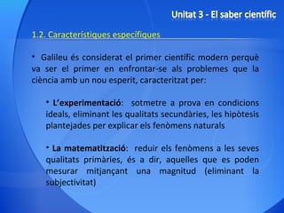 1.2. Característiques específiques Galileu és considerat el primer científic modern perquè va ser el primer en enfrontar-se als problemes que la ciència amb un nou esperit, caracteritzat per: L’experimentació :  sotmetre a prova en condicions ideals, eliminant les qualitats secundàries, les hipòtesis plantejades per explicar els fenòmens naturals La matematització :  reduir els fenòmens a les seves qualitats primàries, és a dir, aquelles que es poden mesurar mitjançant una magnitud (eliminant la subjectivitat) 