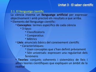 2.1. El llenguatge científic La ciència inventa un  llenguatge artificial  per expressar objectivament i amb precisió els resultats a que arriba. Elements del llenguatge científic: Conceptes : termes específics de cada ciència 3 tipus: Classificatoris Comparatius Mètrics Lleis : enunciats bàsics del coneixement científic Característiques: Usen conceptes que s’han definit prèviament Són universals: expressen una regularitat dels fenòmens Teories : conjunts coherents i sistemàtics de lleis i altres teories científiques que expliquen un àmbit de la realitat 