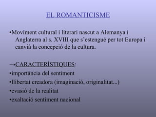EL ROMANTICISME ▪ Moviment cultural i literari nascut a Alemanya i Anglaterra al s. XVIII que s’estengué per tot Europa i canvià la concepció de la cultura. -> CARACTERÍSTIQUES : ▪ importància del sentiment ▪ llibertat creadora (imaginació, originalitat...) ▪ evasió de la realitat ▪ exaltació sentiment nacional   
