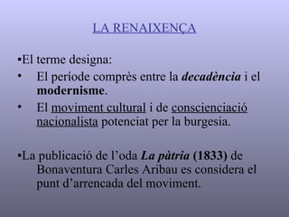 LA RENAIXENÇA ▪ El terme designa: El període comprès entre la  decadència  i el  modernisme . El  moviment cultural  i de  conscienciació   nacionalista  potenciat per la burgesia. ▪ La publicació de l’oda  La pàtria  (1833)  de Bonaventura Carles Aribau es considera el punt d’arrencada del moviment. 