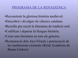 PROGRAMA DE LA RENAIXENÇA ▪ Reconstruir la gloriosa història medieval. ▪ Descobrir i divulgar els clàssics catalans. ▪ Recollir per escrit la literatura de tradició oral. ▪ Codificar i depurar la llengua literària. ▪ Crear una literatura en tots els gèneres. ▪ Restauració dels Jocs Florals i potenciació de les institucions existents (Reial Acadèmia de Bones Lletres). 