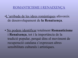 ROMANTICISME I RENAIXENÇA ▪ L’arribada de les idees romàntiques  afavoreix de desenvolupament de  la Renaixença . ▪  No podem identificar  totalment  Romanticisme  i  Renaixença , tot i la importància de la tradició popular, perquè dins el moviment de recuperació catalana s’expressen altres sensibilitats culturals i artístiques. 