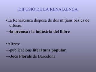 DIFUSIÓ DE LA RENAIXENÇA ▪ La Renaixença disposa de dos mitjans bàsics de difusió: -> la premsa  i  la indústria del llibre ▪ Altres: -> publicacions  literatura popular -> Jocs Florals  de Barcelona 
