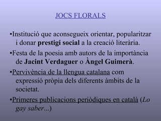 JOCS FLORALS ▪ Institució que aconsegueix orientar, popularitzar i donar  prestigi social  a la creació literària. ▪ Festa de la poesia amb autors de la importància de  Jacint Verdaguer  o  Àngel Guimerà . ▪ Pervivència de la llengua catalana  com expressió pròpia dels diferents àmbits de la societat. ▪ Primeres publicacions periòdiques en català  ( Lo   gay saber ...) 