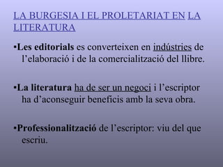 LA BURGESIA I EL PROLETARIAT EN   LA LITERATURA ▪ Les editorials  es converteixen en  indústries  de l’elaboració i de la comercialització del llibre. ▪ La literatura   ha de ser un negoci  i l’escriptor ha d’aconseguir beneficis amb la seva obra. ▪ Professionalització  de l’escriptor: viu del que escriu. 