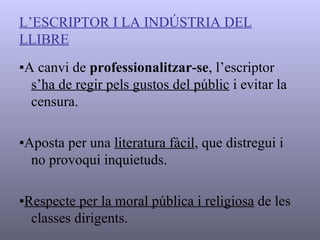 L’ESCRIPTOR I LA INDÚSTRIA DEL   LLIBRE ▪ A canvi de  professionalitzar-se , l’escriptor  s’ha de regir pels gustos del públic  i evitar la censura. ▪ Aposta per una  literatura fàcil , que distregui i no provoqui inquietuds. ▪ Respecte per la moral pública i religiosa  de les classes dirigents. 