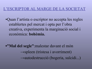 L’ESCRIPTOR AL MARGE DE LA SOCIETAT ▪ Quan l’artista o escriptor no accepta les regles establertes pel mercat i opta per l’obra creativa, experimenta la marginació social i econòmica:  bohèmia. ▪” Mal del segle” :malestar davant el món -> spleen  (tristesa i avorriment) -> autodestrucció (bogeria, suïcidi...) 
