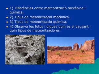  1) Diferències entre meteorització mecànica i
química.
 2) Tipus de meteorització mecànica.
 3) Tipus de meteorització química.
 4) Observa les fotos i digues quin és el causant i
quin tipus de meteorització és
 