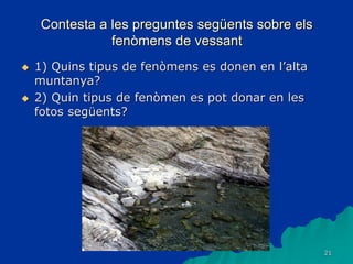21
Contesta a les preguntes següents sobre els
fenòmens de vessant
 1) Quins tipus de fenòmens es donen en l’alta
muntanya?
 2) Quin tipus de fenòmen es pot donar en les
fotos següents?
 