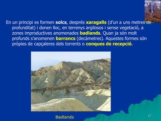 27
En un principi es formen solcs, després xaragalls (d’un a uns metres de
profunditat) i donen lloc, en terrenys argilosos i sense vegetació, a
zones improductives anomenades badlands. Quan ja són molt
profunds s’anomenen barrancs (decàmetres). Aquestes formes són
pròpies de capçaleres dels torrents o conques de recepció.
Badlands
 