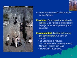 28
La intensitat de l’erosió hídrica depèn
de dos factors:
Erosivitat: És la capacitat erosiva de
l’agent. Si és l’aigua la intensitat de
la pluja serà més important que la
quantitat.
Erosionabilitat: Facilitat del terreny
per ser erosionat. Cal tenir en
compte:
* La vegetació la redueix.
* La naturalesa del terreny (duresa).
Margues i argiles són tous.
* El pendent l’augmenta.
 